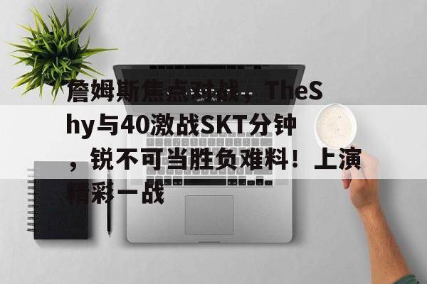 詹姆斯焦点对战，TheShy与40激战SKT分钟，锐不可当胜负难料！上演精彩一战的简单介绍